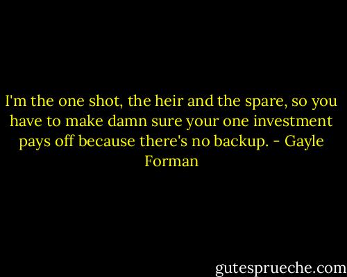 I'm the one shot, the heir and the spare, so you have to make damn sure your one investment pays off because there's no backup. - Gayle Forman