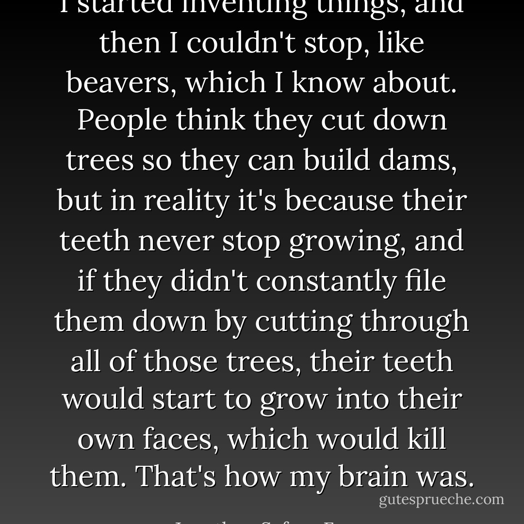 I started inventing things, and then I couldn't stop, like beavers, which I know about. People think they cut down trees so they can build dams, but in reality it's because their teeth never stop growing, and if they didn't constantly file them down by cutting through all of those trees, their teeth would start to grow into their own faces, which would kill them. That's how my brain was. - Jonathan Safran Foer