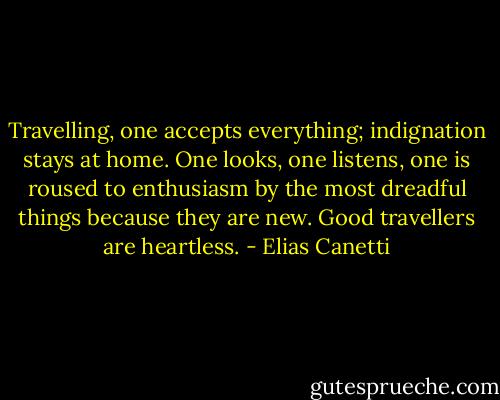 Travelling, one accepts everything; indignation stays at home. One looks, one listens, one is roused to enthusiasm by the most dreadful things because they are new. Good travellers are heartless. - Elias Canetti