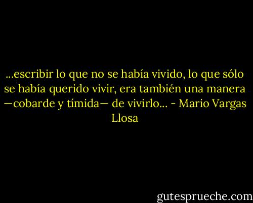 ...escribir lo que no se había vivido, lo que sólo se había querido vivir, era también una manera —cobarde y tímida— de vivirlo... - Mario Vargas Llosa