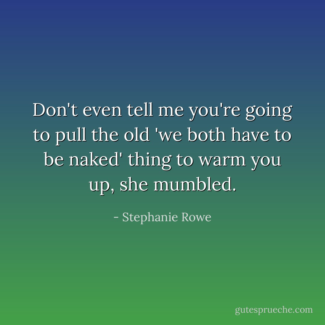 Don't even tell me you're going to pull the old 'we both have to be naked' thing to warm you up, she mumbled. - Stephanie Rowe