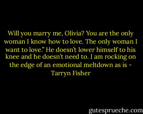 Will you marry me, Olivia? You are the only woman I know how to love. The only woman I want to love.” He doesn’t lower himself to his knee and he doesn’t need to. I am rocking on the edge of an emotional meltdown as is - Tarryn Fisher