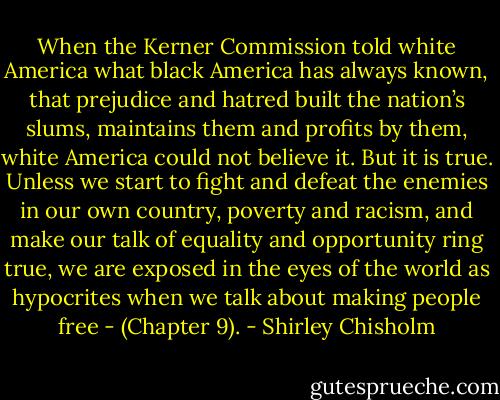When the Kerner Commission told white America what black America has always known, that prejudice and hatred built the nation’s slums, maintains them and profits by them, white America could not believe it. But it is true. Unless we start to fight and defeat the enemies in our own country, poverty and racism, and make our talk of equality and opportunity ring true, we are exposed in the eyes of the world as hypocrites when we talk about making people free - (Chapter 9). - Shirley Chisholm