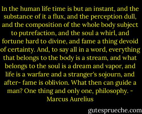 In the human life time is but an instant, and the substance of it a flux, and the perception dull, and the composition of the whole body subject to putrefaction, and the soul a whirl, and fortune hard to divine, and fame a thing devoid of certainty. And, to say all in a word, everything that belongs to the body is a stream, and what belongs to the soul is a dream and vapor, and life is a warfare and a stranger's sojourn, and after- fame is oblivion. What then can guide a man? One thing and only one, philosophy. - Marcus Aurelius