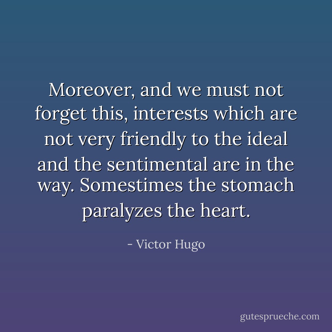 Moreover, and we must not forget this, interests which are not very friendly to the ideal and the sentimental are in the way. Somestimes the stomach paralyzes the heart. - Victor Hugo