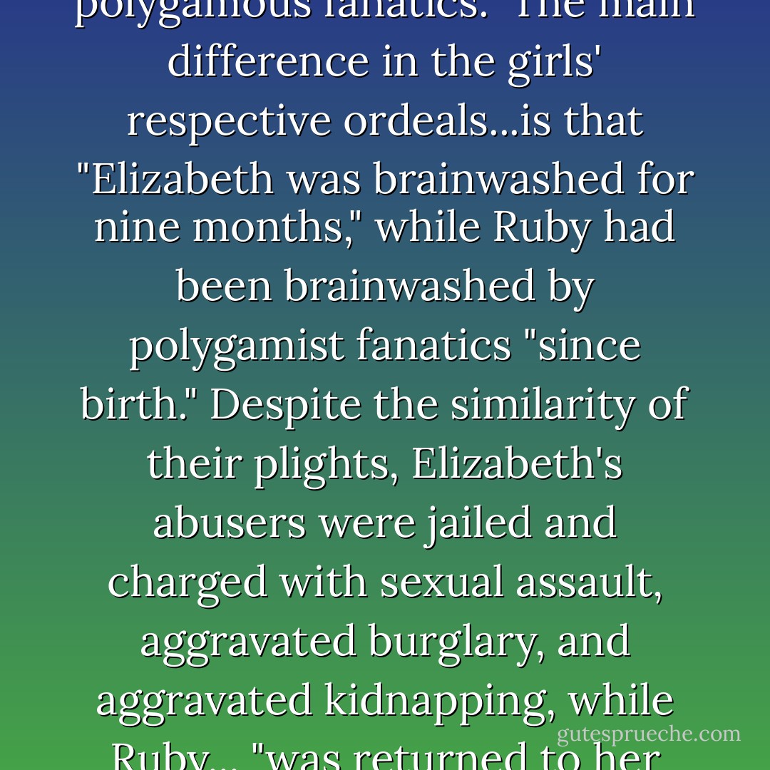 ...Both Elizabeth [Smart] and Ruby [Jessop] were fourteen when they were kidnapped, raped and "kept captive by polygamous fanatics." The main difference in the girls' respective ordeals...is that "Elizabeth was brainwashed for nine months," while Ruby had been brainwashed by polygamist fanatics "since birth." Despite the similarity of their plights, Elizabeth's abusers were jailed and charged with sexual assault, aggravated burglary, and aggravated kidnapping, while Ruby... "was returned to her abusers, no real investigation was done, no charges brought against anyone" involved. - Jon Krakauer