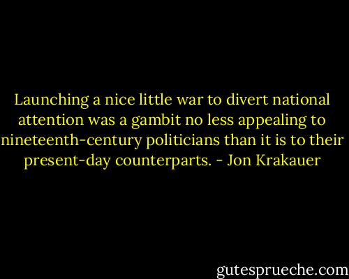 Launching a nice little war to divert national attention was a gambit no less appealing to nineteenth-century politicians than it is to their present-day counterparts. - Jon Krakauer