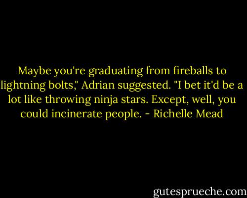 Maybe you're graduating from fireballs to lightning bolts," Adrian suggested. "I bet it'd be a lot like throwing ninja stars. Except, well, you could incinerate people. - Richelle Mead