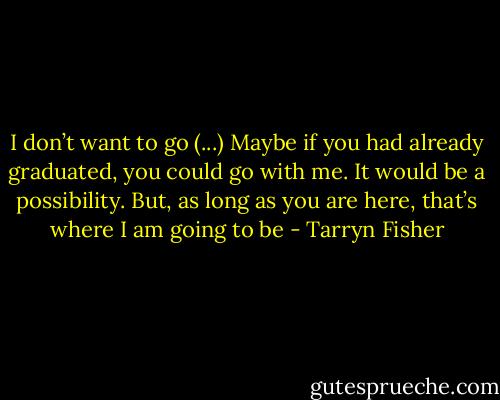 I don’t want to go (...) Maybe if you had already graduated, you could go with me. It would be a possibility. But, as long as you are here, that’s where I am going to be - Tarryn Fisher