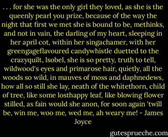 . . . for she was the only girl they loved, as she is the queenly pearl you prize, because of the way the night that first we met she is bound to be, methinks, and not in vain, the darling of my heart, sleeping in her april cot, within her singachamer, with her greengageflavoured candywhistle duetted to the crazyquilt, Isobel, she is so pretty, truth to tell, wildwood's eyes and primarose hair, quietly, all the woods so wild, in mauves of moss and daphnedews, how all so still she lay, neath of the whitethorn, child of tree, like some losthappy leaf, like blowing flower stilled, as fain would she anon, for soon again 'twill be, win me, woo me, wed me, ah weary me! - James Joyce