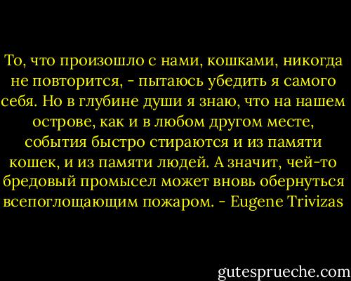 То, что произошло с нами, кошками, никогда не повторится, - пытаюсь убедить я самого себя.<br />Но в глубине души я знаю, что на нашем острове, как и в любом другом месте, события быстро стираются и из памяти кошек, и из памяти людей. А значит, чей-то бредовый промысел может вновь обернуться всепоглощающим пожаром. - Eugene Trivizas