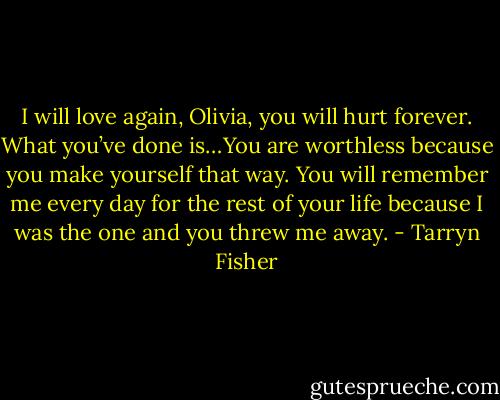 I will love again, Olivia, you will hurt forever. What you’ve done is…You are worthless because you make yourself that way. You will remember me every day for the rest of your life because I was the one and you threw me away. - Tarryn Fisher