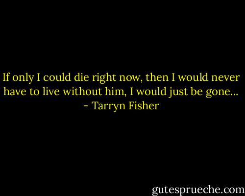 If only I could die right now, then I would never have to live without him, I would just be gone... - Tarryn Fisher