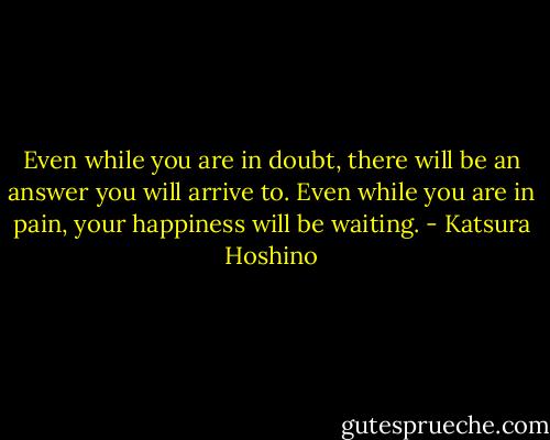Even while you are in doubt, there will be an answer you will arrive to. Even while you are in pain, your happiness will be waiting. - Katsura Hoshino