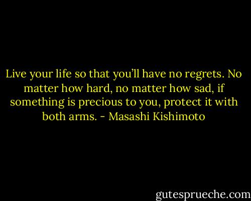 Live your life so that you’ll have no regrets. No matter how hard, no matter how sad, if something is precious to you, protect it with both arms. - Masashi Kishimoto