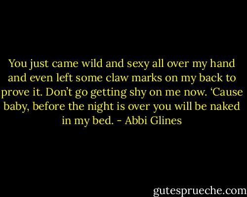 You just came wild and sexy all over my hand and even left some claw marks on my back to prove it. Don’t go getting shy on me now. ‘Cause baby, before the night is over you will be naked in my bed. - Abbi Glines