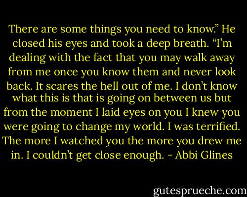 There are some things you need to know.” He closed his eyes and took a deep breath. “I’m dealing with the fact that you may walk away from me once you know them and never look back. It scares the hell out of me. I don’t know what this is that is going on between us but from the moment I laid eyes on you I knew you were going to change my world. I was terrified. The more I watched you the more you drew me in. I couldn’t get close enough. - Abbi Glines