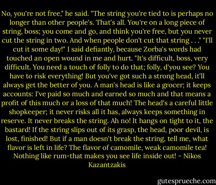 No, you're not free," he said. "The string you're tied to is perhaps no longer than other people's. That's all. You're on a long piece of string, boss; you come and go, and think you're free, but you never cut the string in two. And when people don't cut that string . . ."<br />"I'll cut it some day!" I said defiantly, because Zorba's words had touched an open wound in me and hurt.<br />"It's difficult, boss, very difficult. You need a touch of folly to do that; folly, d'you see? You have to risk everything! But you've got such a strong head, it'll always get the better of you. A man's head is like a grocer; it keeps accounts: I've paid so much and earned so much and that means a profit of this much or a loss of that much! The head's a careful little shopkeeper; it never risks all it has, always keeps something in reserve. It never breaks the string. Ah no! It hangs on tight to it, the bastard! If the string slips out of its grasp, the head, poor devil, is lost, finished! But if a man doesn't break the string, tell me, what flavor is left in life? The flavor of camomile, weak camomile tea! Nothing like rum-that makes you see life inside out! - Nikos Kazantzakis