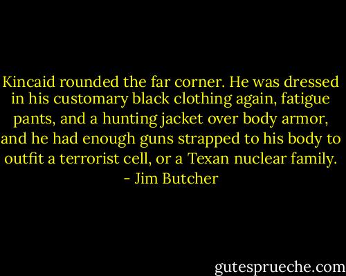 Kincaid rounded the far corner. He was dressed in his customary black clothing again, fatigue pants, and a hunting jacket over body armor, and he had enough guns strapped to his body to outfit a terrorist cell, or a Texan nuclear family. - Jim Butcher