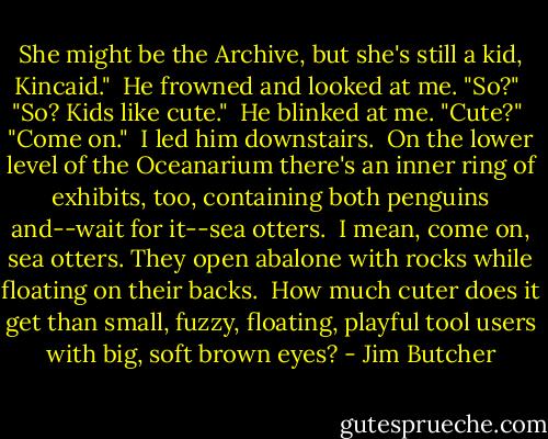 She might be the Archive, but she's still a kid, Kincaid."<br /><br />He frowned and looked at me. "So?"<br /><br />"So? Kids like cute."<br /><br />He blinked at me. "Cute?"<br /><br />"Come on."<br /><br />I led him downstairs.<br /><br />On the lower level of the Oceanarium there's an inner ring of exhibits, too, containing both penguins and--wait for it--sea otters.<br /><br />I mean, come on, sea otters. They open abalone with rocks while floating on their backs.<br /><br />How much cuter does it get than small, fuzzy, floating, playful tool users with big, soft brown eyes? - Jim Butcher