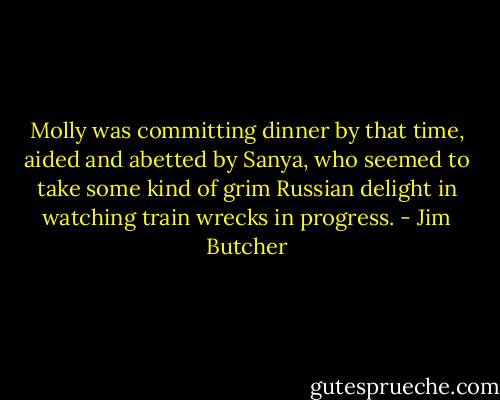 Molly was committing dinner by that time, aided and abetted by Sanya, who seemed to take some kind of grim Russian delight in watching train wrecks in progress. - Jim Butcher