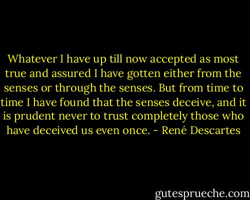 Whatever I have up till now accepted as most true and assured I have gotten either from the senses or through the senses. But from time to time I have found that the senses deceive, and it is prudent never to trust completely those who have deceived us even once. - René Descartes