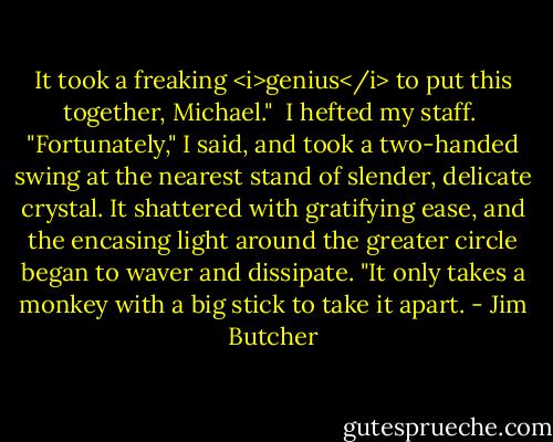 It took a freaking <i>genius</i> to put this together, Michael."<br /><br />I hefted my staff.<br /><br />"Fortunately," I said, and took a two-handed swing at the nearest stand of slender, delicate crystal. It shattered with gratifying ease, and the encasing light around the greater circle began to waver and dissipate. "It only takes a monkey with a big stick to take it apart. - Jim Butcher