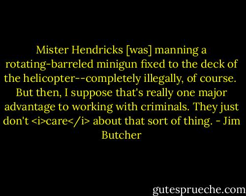 Mister Hendricks [was] manning a rotating-barreled minigun fixed to the deck of the helicopter--completely illegally, of course.<br /><br />But then, I suppose that's really one major advantage to working with criminals. They just don't <i>care</i> about that sort of thing. - Jim Butcher