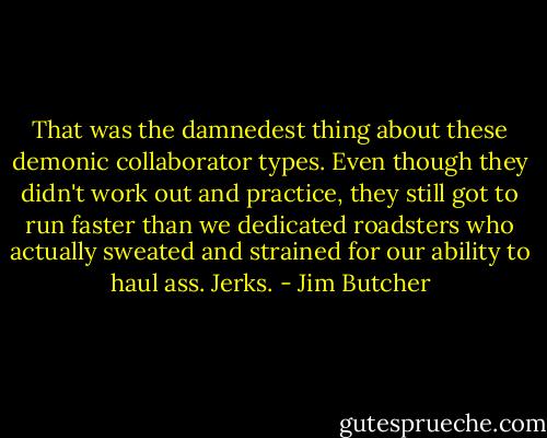 That was the damnedest thing about these demonic collaborator types. Even though they didn't work out and practice, they still got to run faster than we dedicated roadsters who actually sweated and strained for our ability to haul ass. Jerks. - Jim Butcher