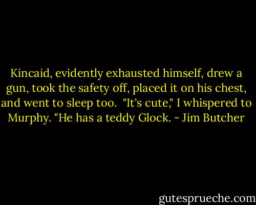 Kincaid, evidently exhausted himself, drew a gun, took the safety off, placed it on his chest, and went to sleep too.<br /><br />"It's cute," I whispered to Murphy. "He has a teddy Glock. - Jim Butcher