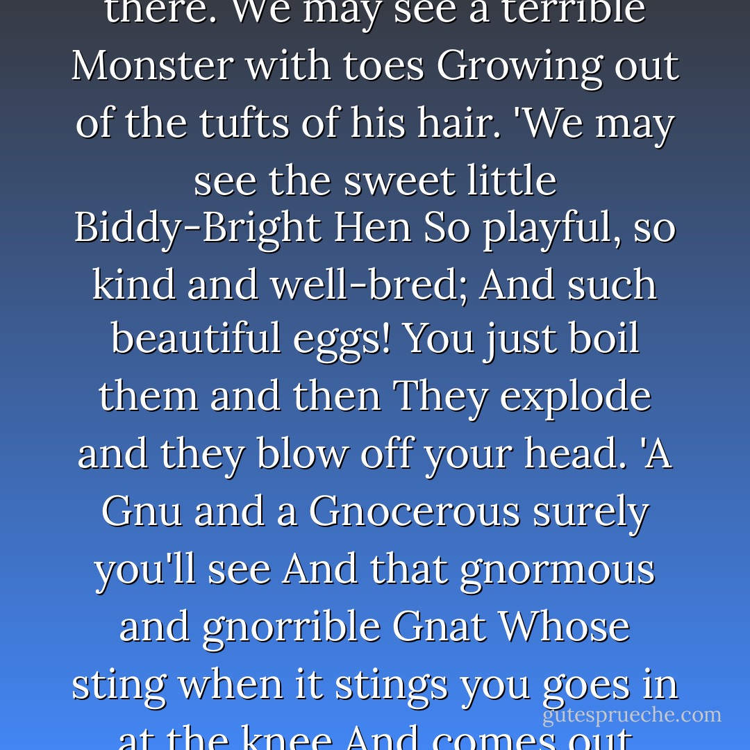 We may see a Creature with forty-nine heads<br />Who lives in the desolate snow,<br />And whenever he catches a cold (which he dreads)<br />He has forty-nine noses to blow.<br />'We may see the venomous Pink-Spotted Scrunch<br />Who can chew up a man with one bite.<br />It likes to eat five of them roasted for lunch<br />And eighteen for its supper at night.<br />'We may see a Dragon, and nobody knows<br />That we won't see a Unicorn there.<br />We may see a terrible Monster with toes<br />Growing out of the tufts of his hair.<br />'We may see the sweet little Biddy-Bright Hen<br />So playful, so kind and well-bred;<br />And such beautiful eggs! You just boil them and then<br />They explode and they blow off your head.<br />'A Gnu and a Gnocerous surely you'll see<br />And that gnormous and gnorrible Gnat<br />Whose sting when it stings you goes in at the knee<br />And comes out through the top of your hat.<br />'We may even get lost and be frozen by frost.<br />We may die in an earthquake or tremor.<br />Or nastier still, we may even be tossed<br />On the horns of a furious Dilemma.<br />'But who cares! Let us go from this horrible hill!<br />Let us roll! Let us bowl! Let us plunge!<br />Let's go rolling and bowling and spinning until<br />We're away from old Spiker and Sponge! - Roald Dahl