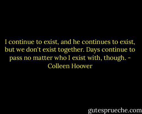 I continue to exist, and he continues to exist, but we don't exist together. Days continue to pass no matter who I exist with, though. - Colleen Hoover