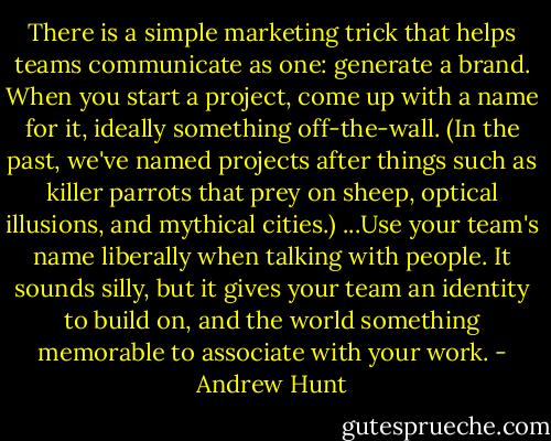 There is a simple marketing trick that helps teams communicate as one: generate a brand. When you start a project, come up with a name for it, ideally something off-the-wall. (In the past, we've named projects after things such as killer parrots that prey on sheep, optical illusions, and mythical cities.) ...Use your team's name liberally when talking with people. It sounds silly, but it gives your team an identity to build on, and the world something memorable to associate with your work. - Andrew Hunt