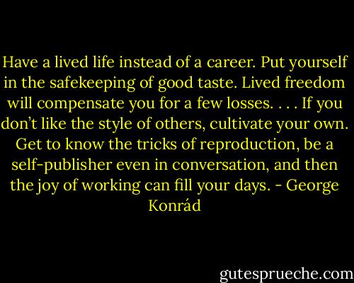 Have a lived life instead of a career. Put yourself in the safekeeping of good taste. Lived freedom will compensate you for a few losses. . . . If you don’t like the style of others, cultivate your own. Get to know the tricks of reproduction, be a self-publisher even in conversation, and then the joy of working can fill your days. - George Konrád