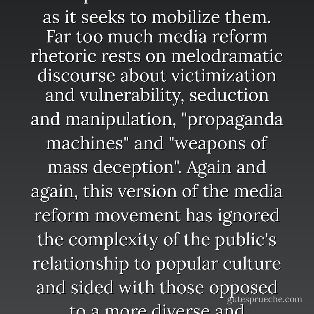 Critical pessimists, such as media critics Mark Crispin Miller, Noam Chomsky, and Robert McChesney, focus primarily on the obstacles to achieving a more democratic society. In the process, they often exaggerate the power of big media in order to frighten readers into taking action. I don't disagree with their concern about media concentration, but the way they frame the debate is self-defeating insofar as it disempowers consumers even as it seeks to mobilize them. Far too much media reform rhetoric rests on melodramatic discourse about victimization and vulnerability, seduction and manipulation, "propaganda machines" and "weapons of mass deception". Again and again, this version of the media reform movement has ignored the complexity of the public's relationship to popular culture and sided with those opposed to a more diverse and participatory culture. The politics of critical utopianism is founded on a notion of empowerment; the politics of critical pessimism on a politics of victimization. One focuses on what we are doing with media, and the other on what media is doing to us. As with previous revolutions, the media reform movement is gaining momentum at a time when people are starting to feel more empowered, not when they are at their weakest. - Henry Jenkins
