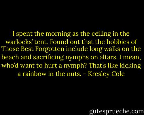 I spent the morning as the ceiling in the warlocks’ tent. Found out that the hobbies of Those Best Forgotten include long walks on the beach and sacrificing nymphs on altars. I mean, who’d want to hurt a nymph? That’s like kicking a rainbow in the nuts. - Kresley Cole