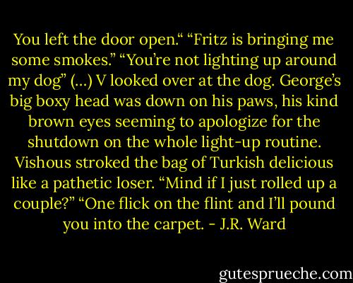 You left the door open.“<br />“Fritz is bringing me some smokes.”<br />“You’re not lighting up around my dog”<br />(…)<br />V looked over at the dog. George’s big boxy head was down on his paws, his kind brown eyes seeming to apologize for the shutdown on the whole light-up routine.<br />Vishous stroked the bag of Turkish delicious like a pathetic loser. “Mind if I just rolled up a couple?”<br />“One flick on the flint and I’ll pound you into the carpet. - J.R. Ward