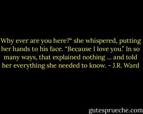 Why ever are you here?“ she whispered, putting her hands to his face.<br />“Because I love you.”<br />In so many ways, that explained nothing … and told her everything she needed to know. - J.R. Ward