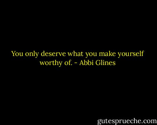You only deserve what you make yourself worthy of. - Abbi Glines