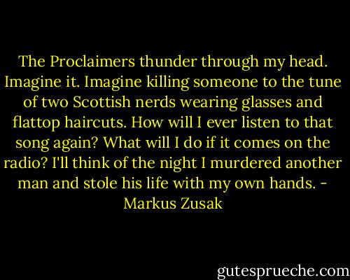 The Proclaimers thunder through my head.<br />Imagine it.<br />Imagine killing someone to the tune of two Scottish nerds wearing glasses and flattop haircuts. How will I ever listen to that song again? What will I do if it comes on the radio? I'll think of the night I murdered another man and stole his life with my own hands. - Markus Zusak