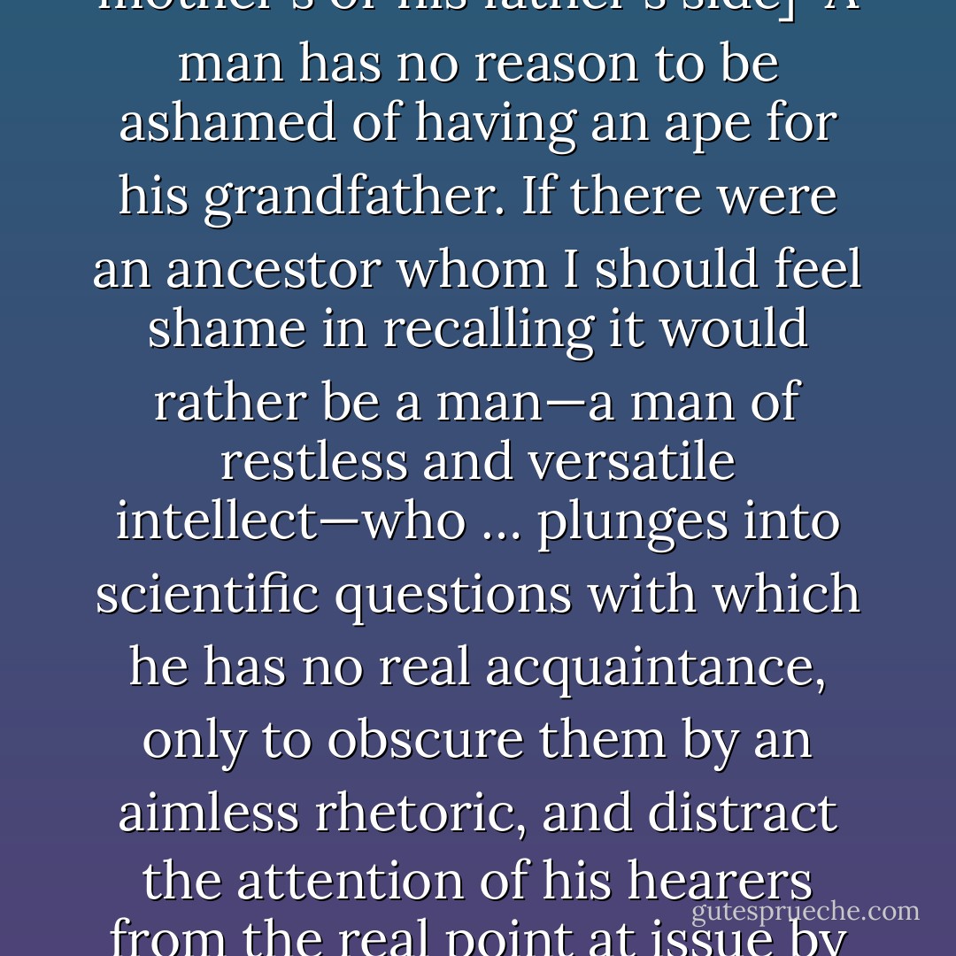[<i>Responding to the Bishop of Oxford, Samuel Wilberforce's question whether he traced his descent from an ape on his mother's or his father's side</i>]<br /><br />A man has no reason to be ashamed of having an ape for his grandfather. If there were an ancestor whom I should feel shame in recalling it would rather be a <i>man</i>—a man of restless and versatile intellect—who … plunges into scientific questions with which he has no real acquaintance, only to obscure them by an aimless rhetoric, and distract the attention of his hearers from the real point at issue by eloquent digressions and skilled appeals to religious prejudice. - Thomas Henry Huxley