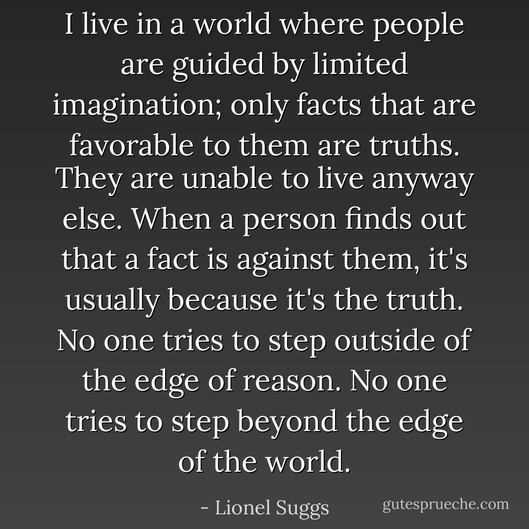 I live in a world where people are guided by limited imagination; only facts that are favorable to them are truths. They are unable to live anyway else. When a person finds out that a fact is against them, it's usually because it's the truth. No one tries to step outside of the edge of reason. No one tries to step beyond the edge of the world. - Lionel Suggs