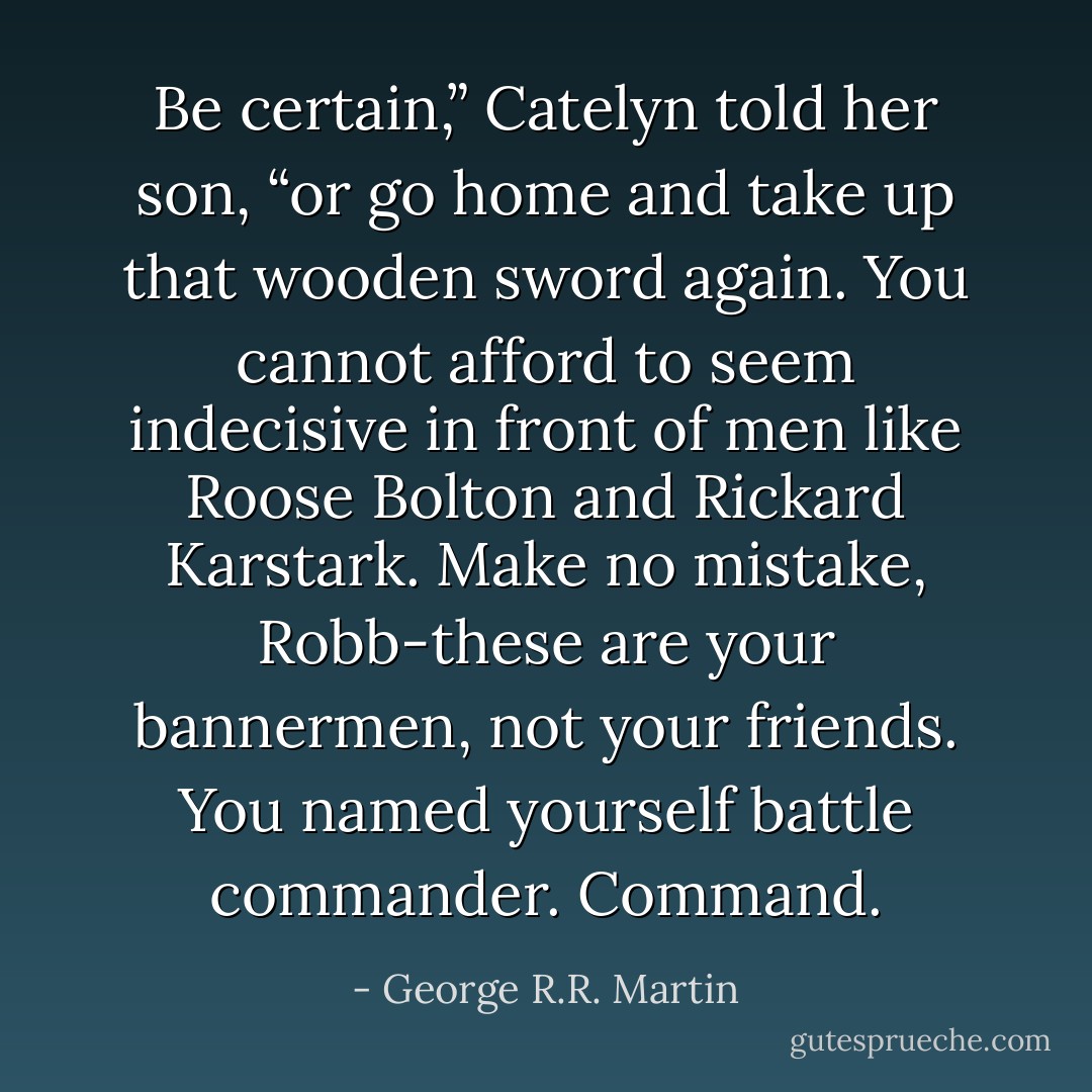 Be certain,” Catelyn told her son, “or go home and take up that wooden sword again. You cannot afford to seem indecisive in front of men like Roose Bolton and Rickard Karstark. Make no mistake, Robb-these are your bannermen, not your friends. You named yourself battle commander. Command. - George R.R. Martin