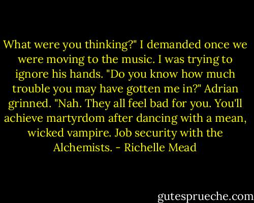 What were you thinking?" I demanded once we were moving to the music. I was trying to ignore his hands. "Do you know how much trouble you may have gotten me in?"<br />Adrian grinned. "Nah. They all feel bad for you. You'll achieve martyrdom after dancing with a mean, wicked vampire. Job security with the Alchemists. - Richelle Mead