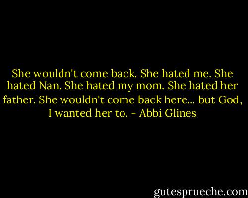 She wouldn't come back. She hated me. She hated Nan. She hated my mom. She hated her father. She wouldn't come back here... but God, I wanted her to. - Abbi Glines