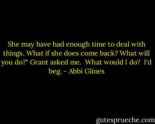 She may have had enough time to deal with things. What if she does come back? What will you do?" Grant asked me.<br /><br />What would I do?<br /><br />I'd beg. - Abbi Glines