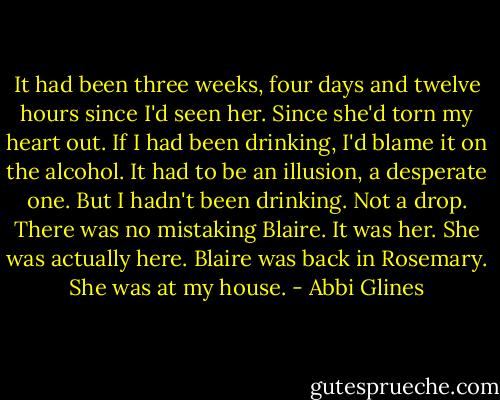 It had been three weeks, four days and twelve hours since I'd seen her. Since she'd torn my heart out. If I had been drinking, I'd blame it on the alcohol. It had to be an illusion, a desperate one. But I hadn't been drinking. Not a drop. There was no mistaking Blaire. It was her. She was actually here. Blaire was back in Rosemary. She was at my house. - Abbi Glines