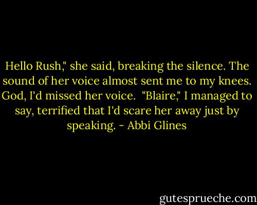 Hello Rush," she said, breaking the silence. The sound of her voice almost sent me to my knees. God, I'd missed her voice.<br /><br />"Blaire," I managed to say, terrified that I'd scare her away just by speaking. - Abbi Glines