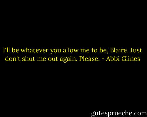 I'll be whatever you allow me to be, Blaire. Just don't shut me out again. Please. - Abbi Glines