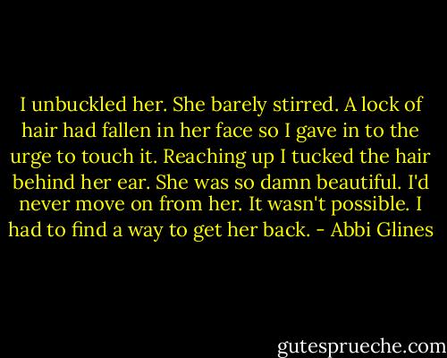 I unbuckled her. She barely stirred. A lock of hair had fallen in her face so I gave in to the urge to touch it. Reaching up I tucked the hair behind her ear. She was so damn beautiful. I'd never move on from her. It wasn't possible. I had to find a way to get her back. - Abbi Glines